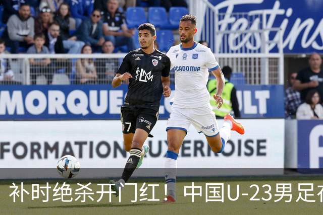 补时绝杀开门红！中国U-23男足在遵义力克塔吉克斯坦斩获邀请赛首胜